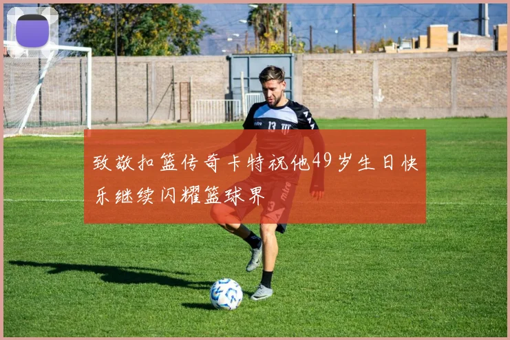 致敬扣篮传奇卡特祝他49岁生日快乐继续闪耀篮球界