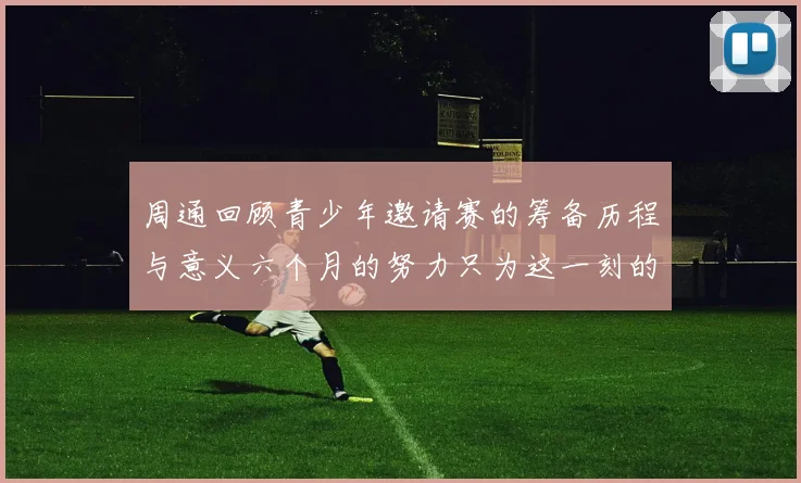 周通回顾青少年邀请赛的筹备历程与意义六个月的努力只为这一刻的精彩