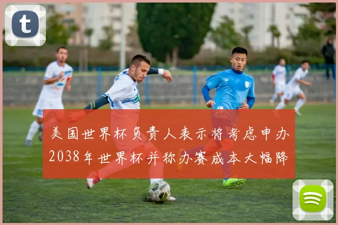 美国世界杯负责人表示将考虑申办2038年世界杯并称办赛成本大幅降低