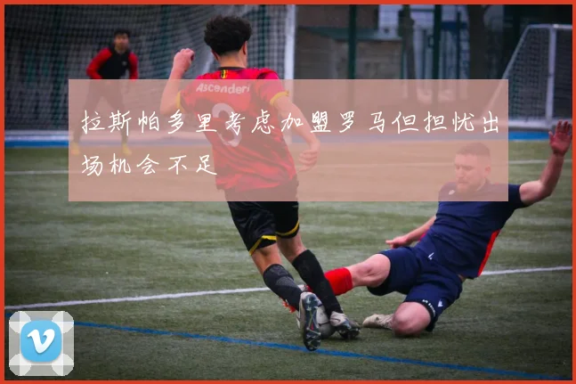拉斯帕多里考虑加盟罗马但担忧出场机会不足