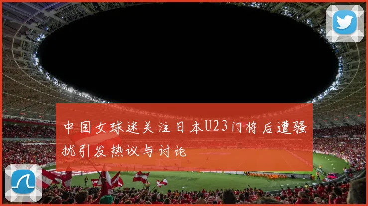 中国女球迷关注日本U23门将后遭骚扰引发热议与讨论