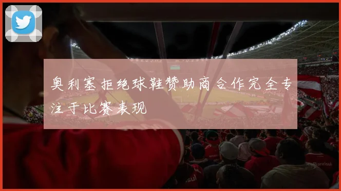 奥利塞拒绝球鞋赞助商合作完全专注于比赛表现
