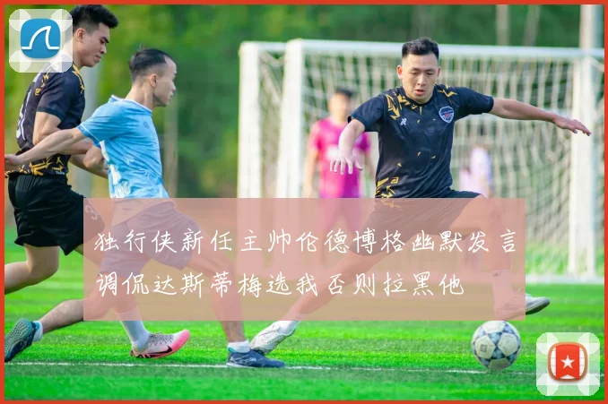 独行侠新任主帅伦德博格幽默发言调侃达斯蒂梅选我否则拉黑他
