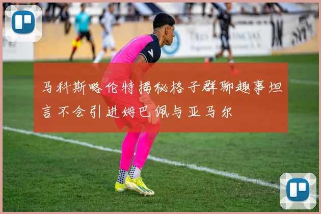 马科斯略伦特揭秘格子群聊趣事坦言不会引进姆巴佩与亚马尔
