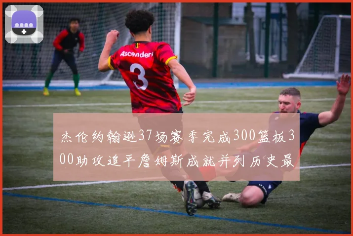 杰伦约翰逊37场赛季完成300篮板300助攻追平詹姆斯成就并列历史最快前锋