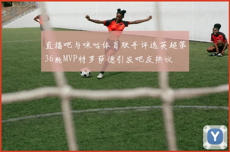 直播吧与咪咕体育联手评选英超第36轮MVP特罗萨德引发吧友热议