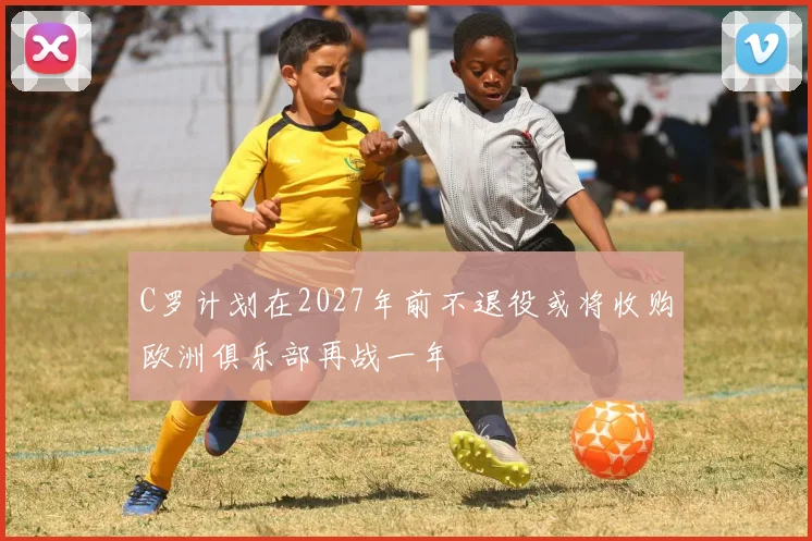 C罗计划在2027年前不退役或将收购欧洲俱乐部再战一年