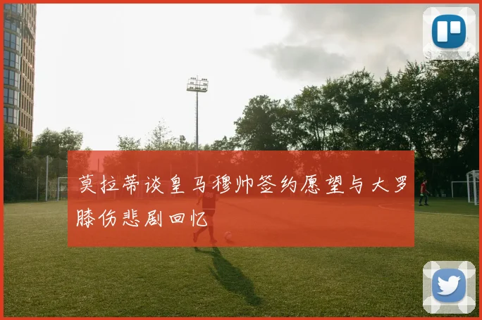 莫拉蒂谈皇马穆帅签约愿望与大罗膝伤悲剧回忆