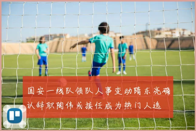 国安一线队领队人事变动隋东亮确认辞职陶伟或接任成为热门人选
