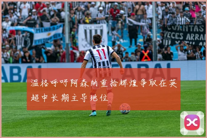 温格呼吁阿森纳重拾辉煌争取在英超中长期主导地位
