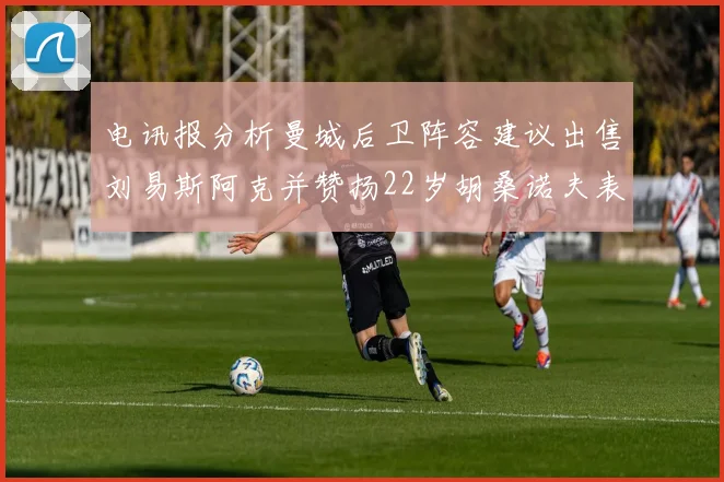 电讯报分析曼城后卫阵容建议出售刘易斯阿克并赞扬22岁胡桑诺夫表现出色