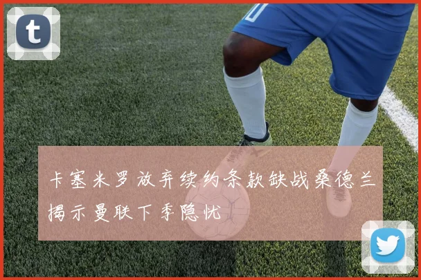 卡塞米罗放弃续约条款缺战桑德兰揭示曼联下季隐忧